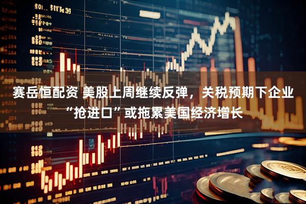 赛岳恒配资 美股上周继续反弹，关税预期下企业“抢进口”或拖累美国经济增长