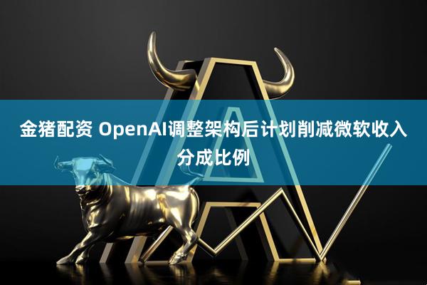金猪配资 OpenAI调整架构后计划削减微软收入分成比例