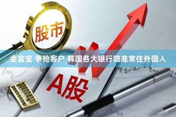 金富宝 争抢客户 韩国各大银行瞄准常住外国人