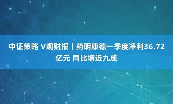 中证策略 V观财报｜药明康德一季度净利36.72亿元 同比增近九成