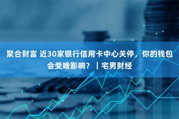 聚合财富 近30家银行信用卡中心关停，你的钱包会受啥影响？｜宅男财经