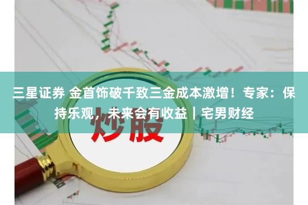 三星证券 金首饰破千致三金成本激增！专家：保持乐观，未来会有收益｜宅男财经