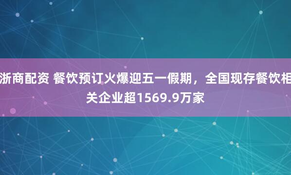 浙商配资 餐饮预订火爆迎五一假期，全国现存餐饮相关企业超1569.9万家