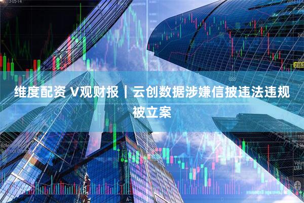 维度配资 V观财报｜云创数据涉嫌信披违法违规被立案