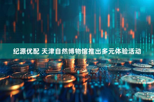 纪源优配 天津自然博物馆推出多元体验活动