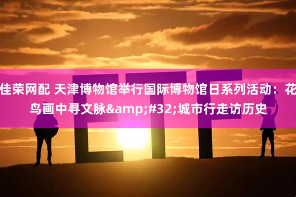 佳荣网配 天津博物馆举行国际博物馆日系列活动：花鸟画中寻文脉&#32;城市行走访历史