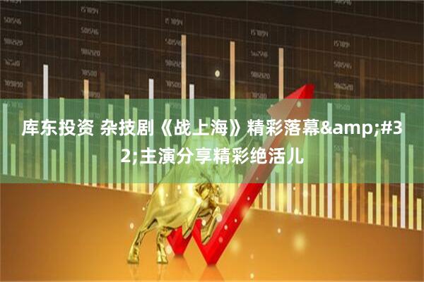 库东投资 杂技剧《战上海》精彩落幕&#32;主演分享精彩绝活儿