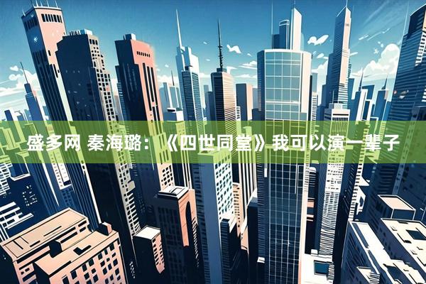 盛多网 秦海璐：《四世同堂》我可以演一辈子