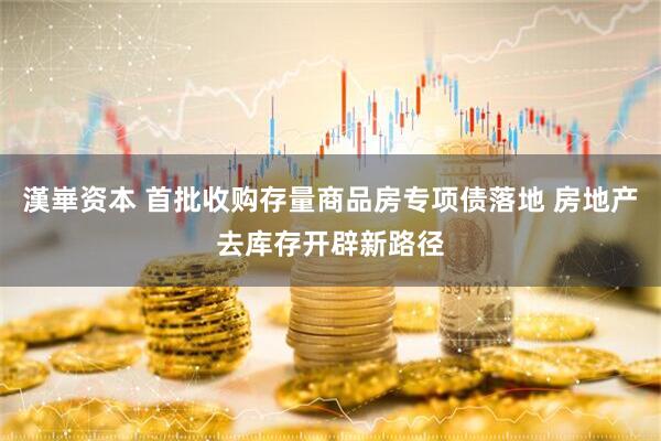 漢崋资本 首批收购存量商品房专项债落地 房地产去库存开辟新路径