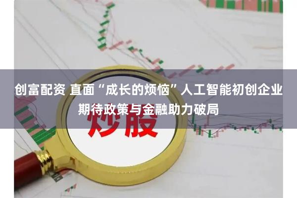 创富配资 直面“成长的烦恼”人工智能初创企业期待政策与金融助力破局