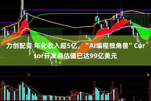 力创配资 年化收入超5亿，“AI编程独角兽”Cursor开发商估值已达99亿美元