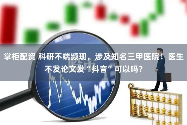 掌柜配资 科研不端频现，涉及知名三甲医院！医生不发论文发“抖音”可以吗？