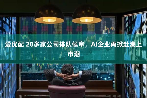 爱优配 20多家公司排队候审，AI企业再掀赴港上市潮