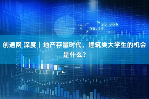 创通网 深度｜地产存量时代，建筑类大学生的机会是什么？