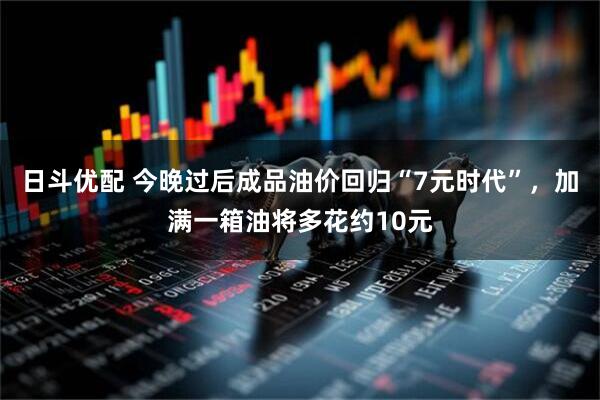 日斗优配 今晚过后成品油价回归“7元时代”，加满一箱油将多花约10元