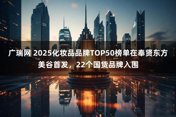广瑞网 2025化妆品品牌TOP50榜单在奉贤东方美谷首发，22个国货品牌入围