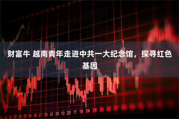 财富牛 越南青年走进中共一大纪念馆，探寻红色基因