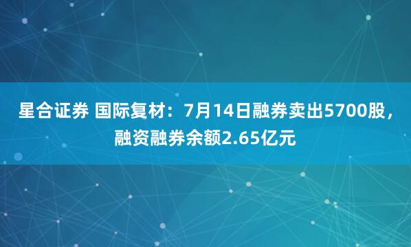 星合证券 国际复材：7月14日融券卖出5700股，融资融券余额2.65亿元