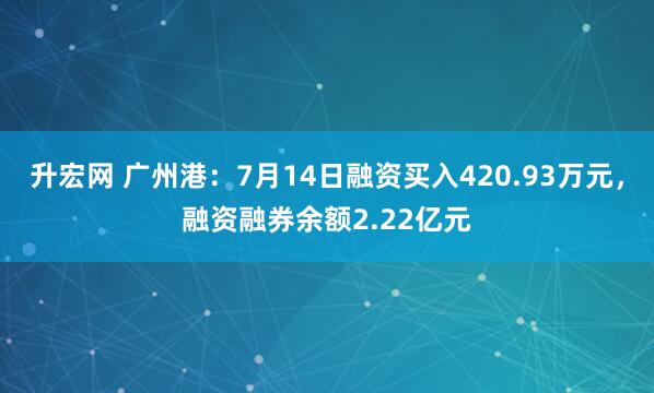 升宏网 广州港：7月14日融资买入420.93万元，融资融券余额2.22亿元