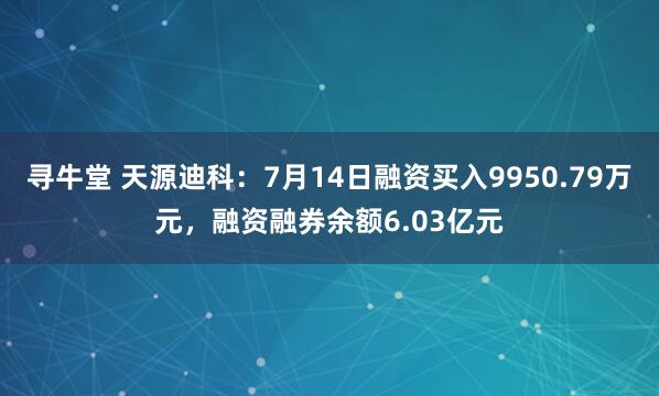 寻牛堂 天源迪科：7月14日融资买入9950.79万元，融资融券余额6.03亿元