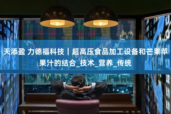 天添盈 力德福科技｜超高压食品加工设备和芒果苹果汁的结合_技术_营养_传统