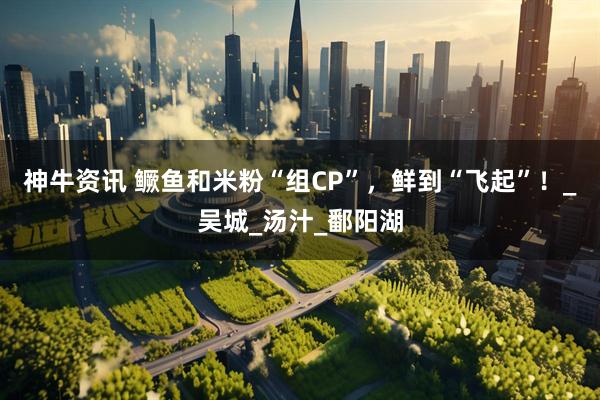 神牛资讯 鳜鱼和米粉“组CP”，鲜到“飞起”！_吴城_汤汁_鄱阳湖