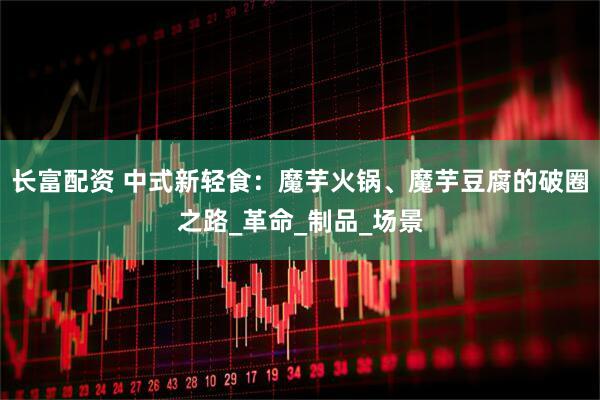 长富配资 中式新轻食：魔芋火锅、魔芋豆腐的破圈之路_革命_制品_场景