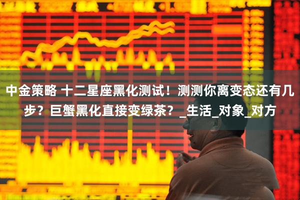 中金策略 十二星座黑化测试！测测你离变态还有几步？巨蟹黑化直接变绿茶？_生活_对象_对方
