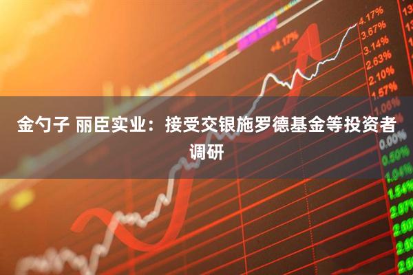 金勺子 丽臣实业：接受交银施罗德基金等投资者调研