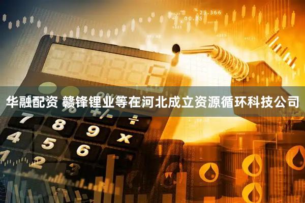华融配资 赣锋锂业等在河北成立资源循环科技公司