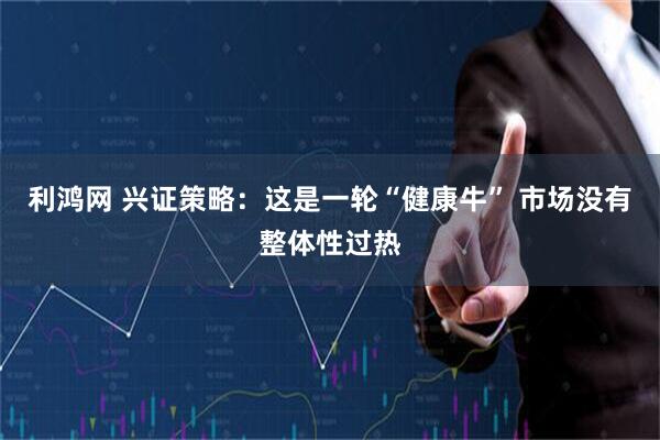 利鸿网 兴证策略：这是一轮“健康牛” 市场没有整体性过热