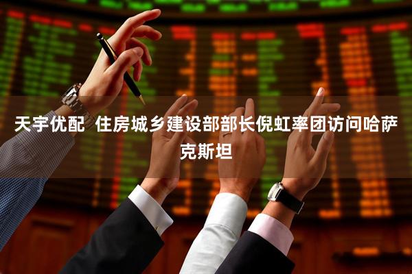 天宇优配  住房城乡建设部部长倪虹率团访问哈萨克斯坦