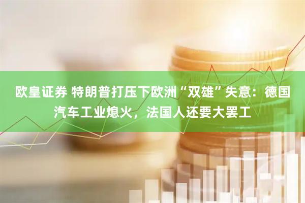欧皇证券 特朗普打压下欧洲“双雄”失意：德国汽车工业熄火，法国人还要大罢工