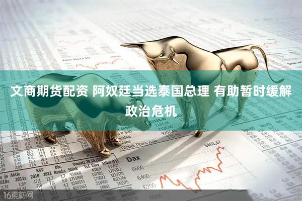 文商期货配资 阿奴廷当选泰国总理 有助暂时缓解政治危机
