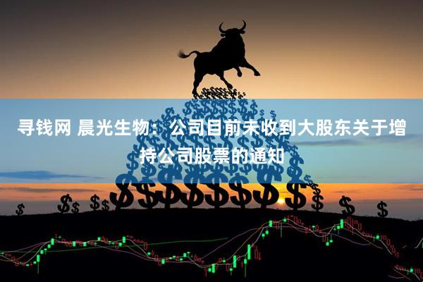 寻钱网 晨光生物：公司目前未收到大股东关于增持公司股票的通知