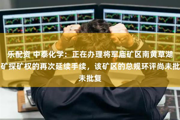 乐配资 中泰化学：正在办理将军庙矿区南黄草湖煤矿探矿权的再次延续手续，该矿区的总规环评尚未批复