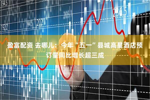 盈富配资 去哪儿：今年“五一”县城高星酒店预订量同比增长超三成