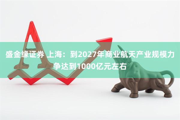 盛金缘证券 上海：到2027年商业航天产业规模力争达到1000亿元左右
