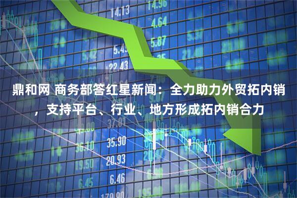 鼎和网 商务部答红星新闻：全力助力外贸拓内销，支持平台、行业、地方形成拓内销合力