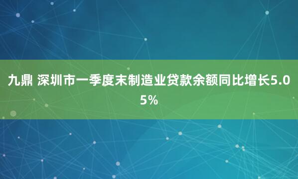 九鼎 深圳市一季度末制造业贷款余额同比增长5.05%