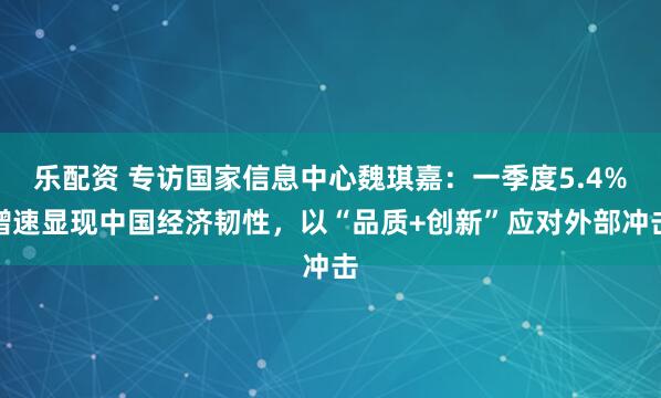 乐配资 专访国家信息中心魏琪嘉：一季度5.4%增速显现中国经济韧性，以“品质+创新”应对外部冲击