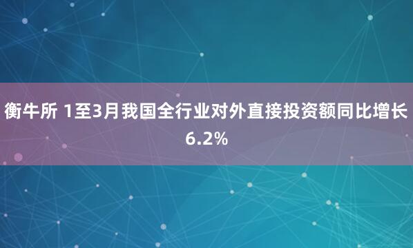 衡牛所 1至3月我国全行业对外直接投资额同比增长6.2%