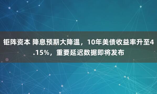 钜阵资本 降息预期大降温，10年美债收益率升至4.15%，重要延迟数据即将发布