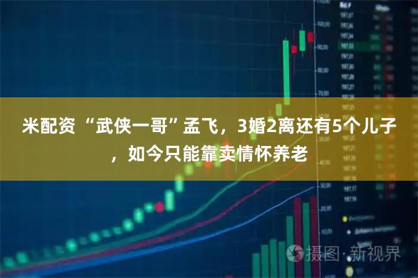 米配资 “武侠一哥”孟飞，3婚2离还有5个儿子，如今只能靠卖情怀养老