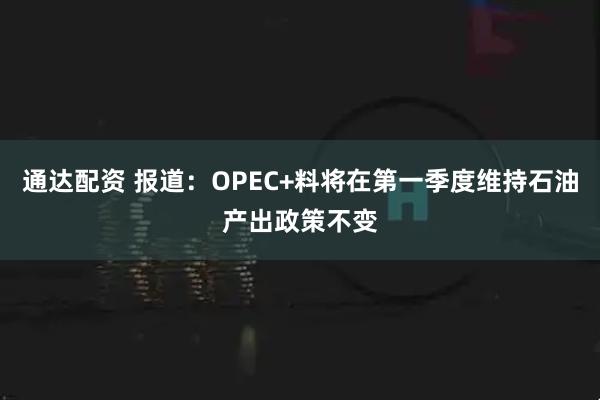 通达配资 报道：OPEC+料将在第一季度维持石油产出政策不变