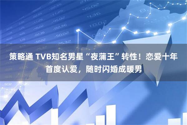 策略通 TVB知名男星“夜蒲王”转性！恋爱十年首度认爱，随时闪婚成暖男
