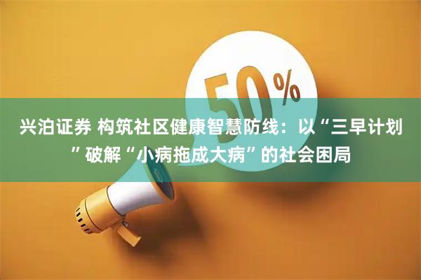 兴泊证券 构筑社区健康智慧防线：以“三早计划”破解“小病拖成大病”的社会困局
