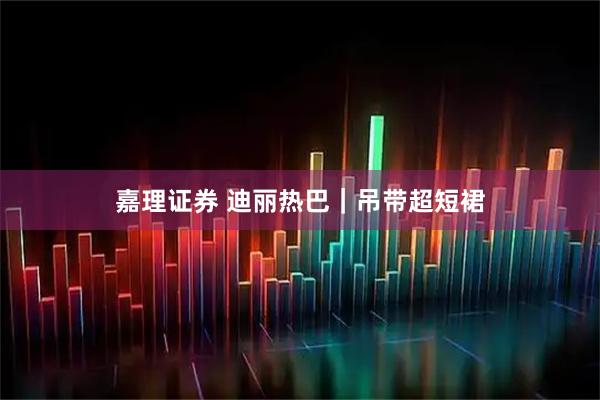 嘉理证券 迪丽热巴｜吊带超短裙