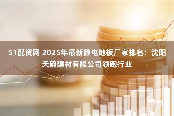 51配资网 2025年最新静电地板厂家排名：沈阳天韵建材有限公司领跑行业