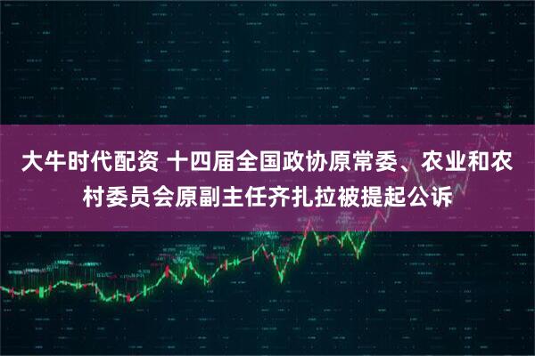 大牛时代配资 十四届全国政协原常委、农业和农村委员会原副主任齐扎拉被提起公诉